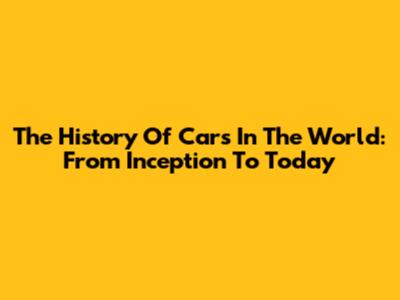 The History Of Cars In The World: From Inception To Today