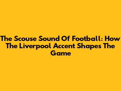 The Scouse Sound Of Football: How The Liverpool Accent Shapes The Game