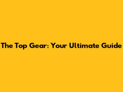 The Top Gear: Your Ultimate Guide
