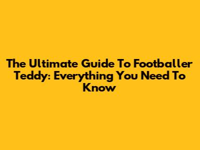 The Ultimate Guide To Footballer Teddy: Everything You Need To Know