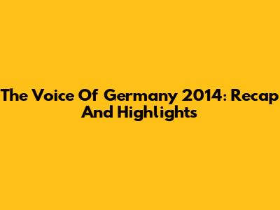 The Voice Of Germany 2014: Recap And Highlights