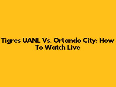 Tigres UANL Vs. Orlando City: How To Watch Live