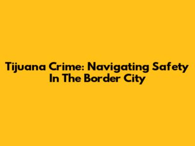 Tijuana Crime: Navigating Safety In The Border City