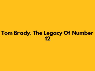 Tom Brady: The Legacy Of Number 12