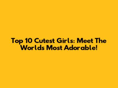 Top 10 Cutest Girls: Meet The World's Most Adorable!