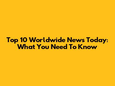 Top 10 Worldwide News Today: What You Need To Know