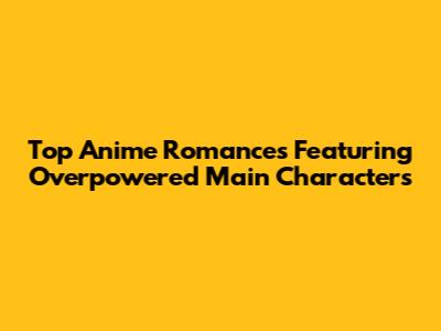 Top Anime Romances Featuring Overpowered Main Characters