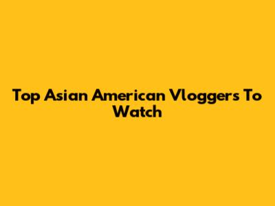 Top Asian American Vloggers To Watch