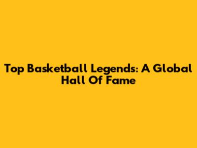 Top Basketball Legends: A Global Hall Of Fame