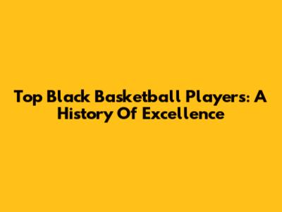 Top Black Basketball Players: A History Of Excellence
