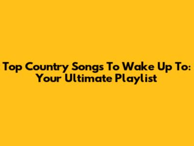 Top Country Songs To Wake Up To: Your Ultimate Playlist