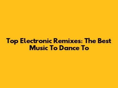 Top Electronic Remixes: The Best Music To Dance To