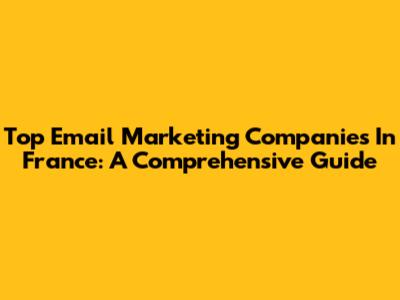 Top Email Marketing Companies In France: A Comprehensive Guide