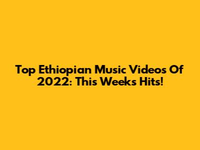 Top Ethiopian Music Videos Of 2022: This Week's Hits!