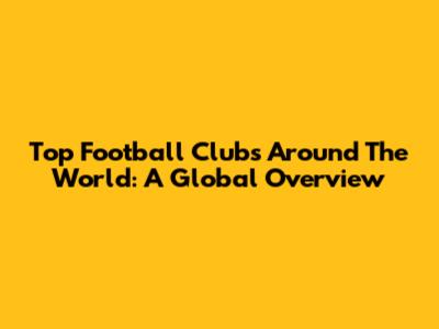 Top Football Clubs Around The World: A Global Overview
