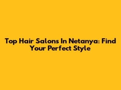Top Hair Salons In Netanya: Find Your Perfect Style