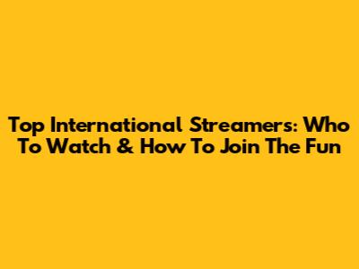Top International Streamers: Who To Watch & How To Join The Fun