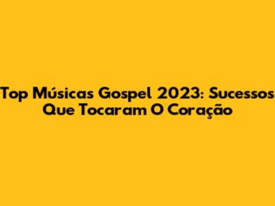 Top Músicas Gospel 2023: Sucessos Que Tocaram O Coração