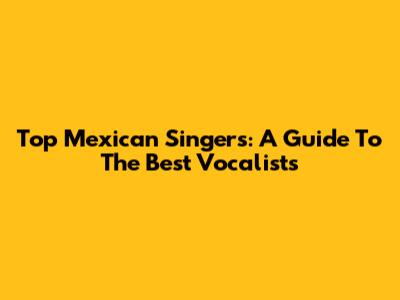 Top Mexican Singers: A Guide To The Best Vocalists