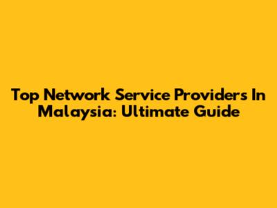 Top Network Service Providers In Malaysia: Ultimate Guide