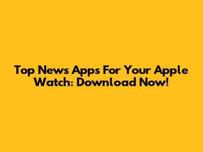 Top News Apps For Your Apple Watch: Download Now!