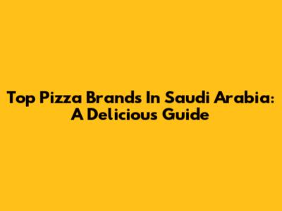 Top Pizza Brands In Saudi Arabia: A Delicious Guide