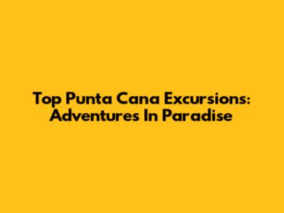 Top Punta Cana Excursions: Adventures In Paradise