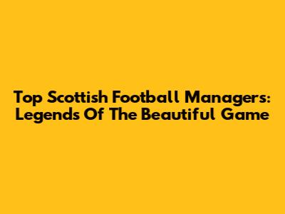 Top Scottish Football Managers: Legends Of The Beautiful Game