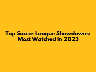 Top Soccer League Showdowns: Most Watched In 2023