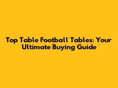 Top Table Football Tables: Your Ultimate Buying Guide