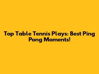 Top Table Tennis Plays: Best Ping Pong Moments!