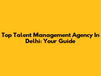 Top Talent Management Agency In Delhi: Your Guide
