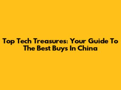Top Tech Treasures: Your Guide To The Best Buys In China