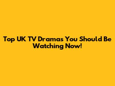 Top UK TV Dramas You Should Be Watching Now!