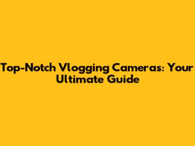 Top-Notch Vlogging Cameras: Your Ultimate Guide