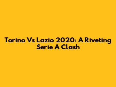 Torino Vs Lazio 2020: A Riveting Serie A Clash