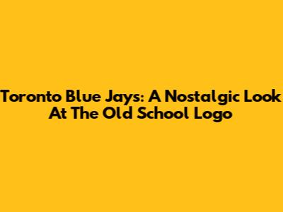 Toronto Blue Jays: A Nostalgic Look At The Old School Logo