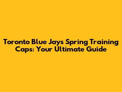 Toronto Blue Jays Spring Training Caps: Your Ultimate Guide