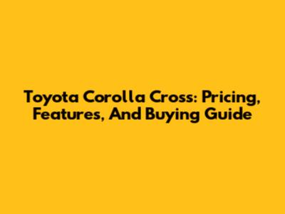 Toyota Corolla Cross: Pricing, Features, And Buying Guide