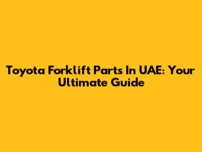 Toyota Forklift Parts In UAE: Your Ultimate Guide