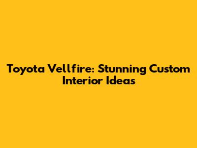 Toyota Vellfire: Stunning Custom Interior Ideas