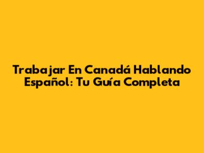 Trabajar En Canadá Hablando Español: Tu Guía Completa