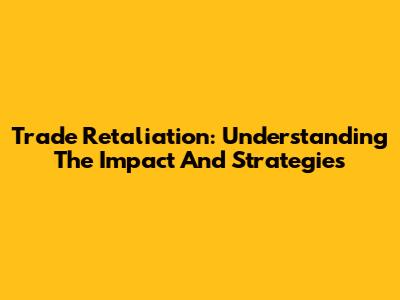 Trade Retaliation: Understanding The Impact And Strategies