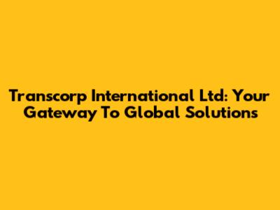 Transcorp International Ltd: Your Gateway To Global Solutions
