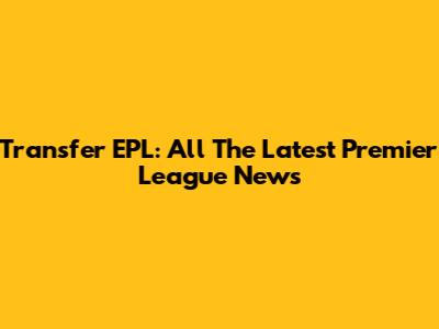 Transfer EPL: All The Latest Premier League News