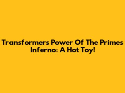 Transformers Power Of The Primes Inferno: A Hot Toy!