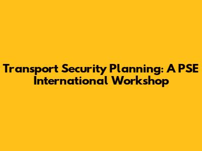 Transport Security Planning: A PSE International Workshop