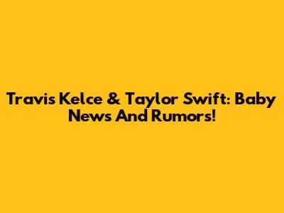 Travis Kelce & Taylor Swift: Baby News And Rumors!