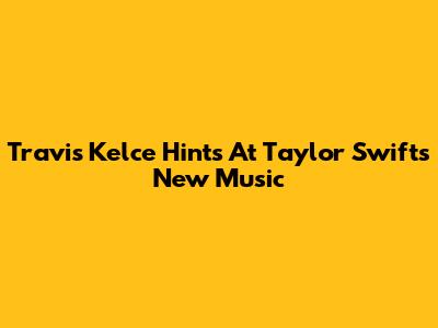 Travis Kelce Hints At Taylor Swift's New Music