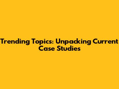 Trending Topics: Unpacking Current Case Studies